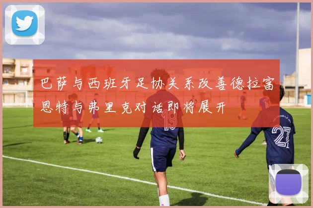巴萨与西班牙足协关系改善德拉富恩特与弗里克对话即将展开