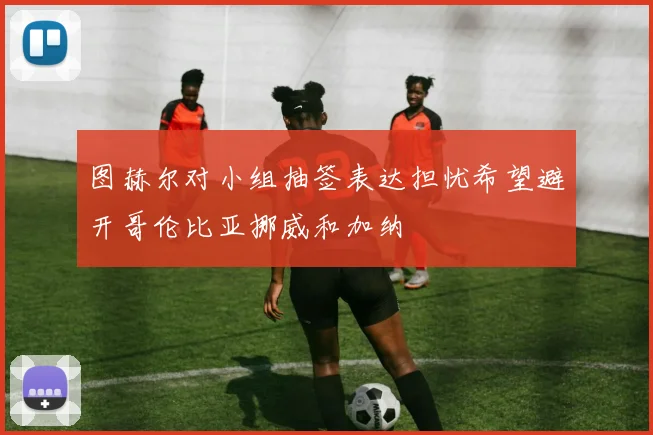 图赫尔对小组抽签表达担忧希望避开哥伦比亚挪威和加纳