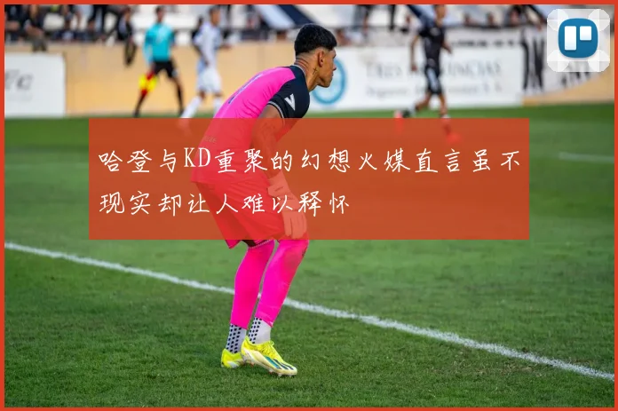 哈登与KD重聚的幻想火媒直言虽不现实却让人难以释怀