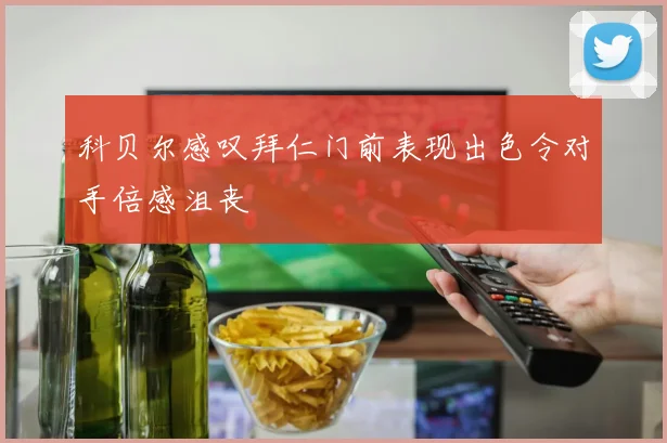 科贝尔感叹拜仁门前表现出色令对手倍感沮丧