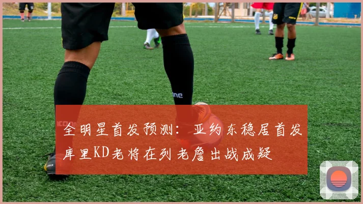 全明星首发预测：亚约东稳居首发库里KD老将在列老詹出战成疑