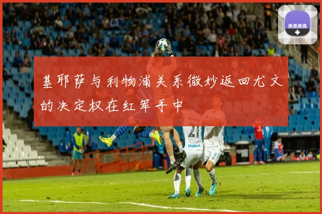 基耶萨与利物浦关系微妙返回尤文的决定权在红军手中
