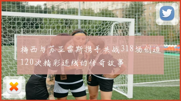 梅西与苏亚雷斯携手共战318场创造120次精彩连线的传奇故事