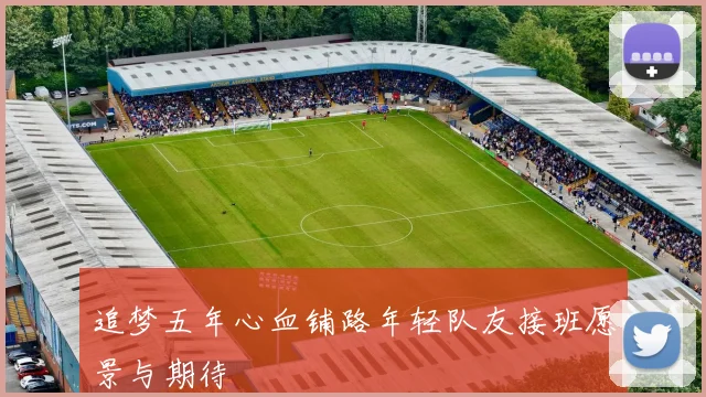 追梦五年心血铺路年轻队友接班愿景与期待