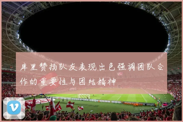 库里赞扬队友表现出色强调团队合作的重要性与团结精神