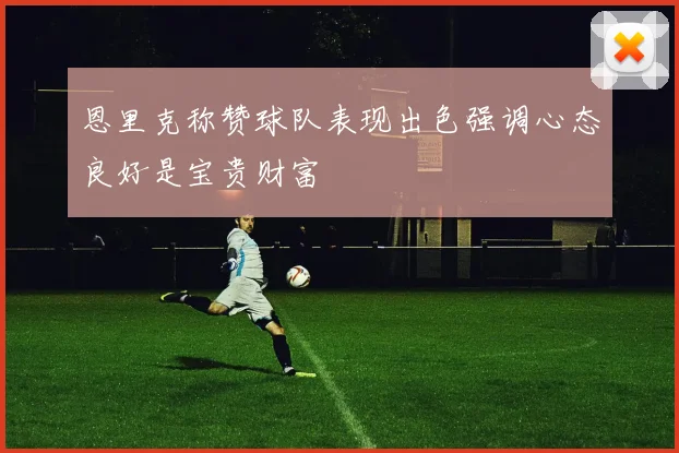 恩里克称赞球队表现出色强调心态良好是宝贵财富