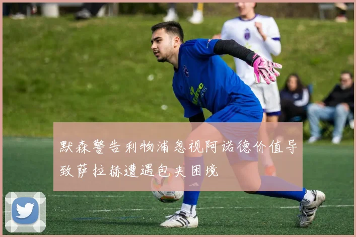 默森警告利物浦忽视阿诺德价值导致萨拉赫遭遇包夹困境