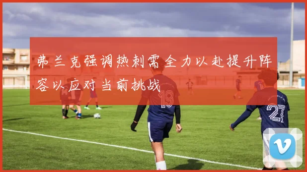 弗兰克强调热刺需全力以赴提升阵容以应对当前挑战