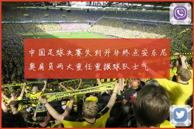 中国足球决赛失利并非终点安东尼奥肩负两大重任重振球队士气