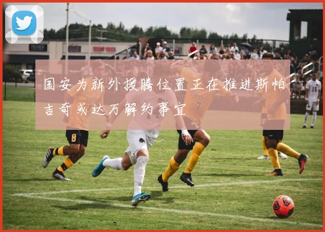 国安为新外援腾位置正在推进斯帕吉奇或达万解约事宜