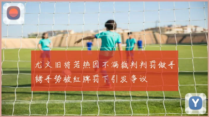 尤文旧将若热因不满裁判判罚做手铐手势被红牌罚下引发争议