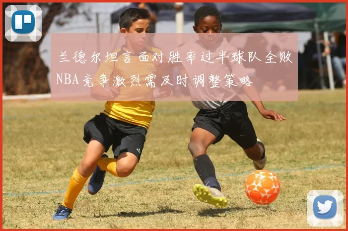 兰德尔坦言面对胜率过半球队全败NBA竞争激烈需及时调整策略