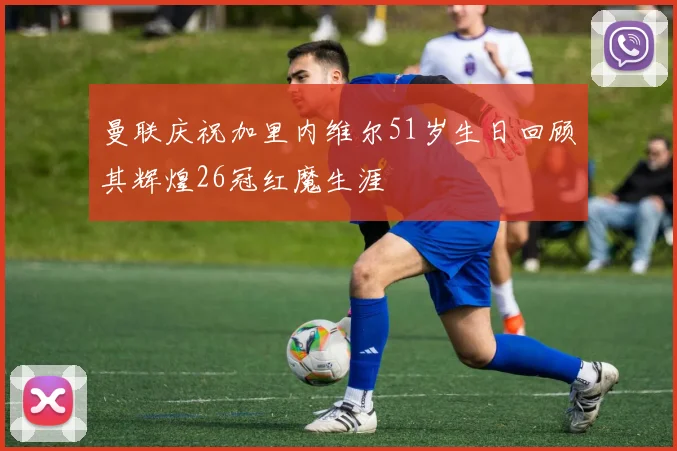 曼联庆祝加里内维尔51岁生日回顾其辉煌26冠红魔生涯