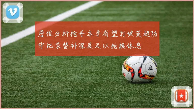 詹俊分析枪手本季有望打破英超防守纪录替补深度足以轮换休息