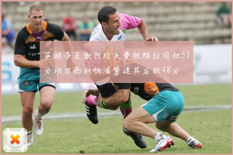 英超争五激烈对决曼联维拉同积51分切尔西利物浦紧追其后积48分