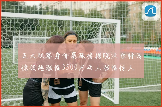 五大联赛身价暴涨榜揭晓沃尔特马德领跑涨幅3500万两人涨幅惊人