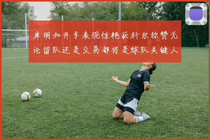 库明加开季表现惊艳获科尔称赞无论留队还是交易都将是球队关键人物