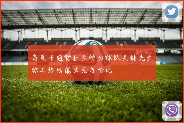 乌度卡盛赞杜兰特为球队关键先生称其终结能力无与伦比