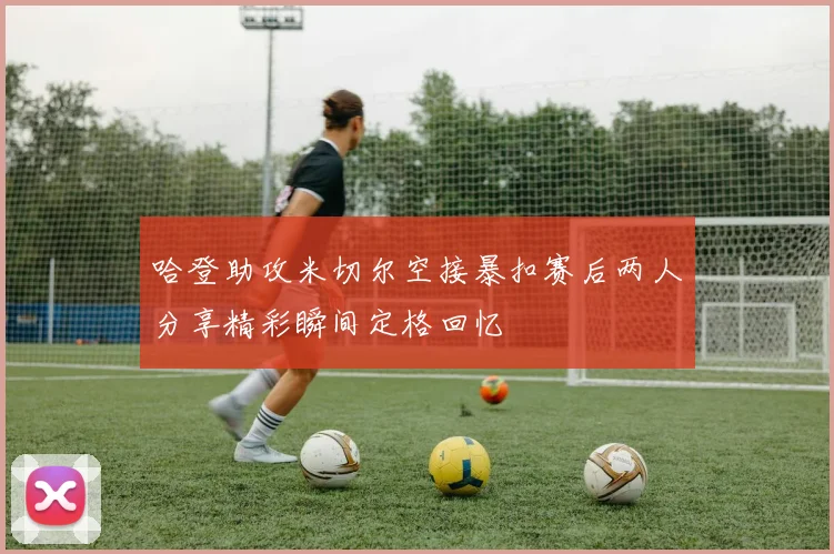 哈登助攻米切尔空接暴扣赛后两人分享精彩瞬间定格回忆