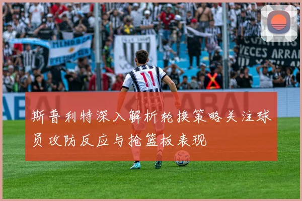 斯普利特深入解析轮换策略关注球员攻防反应与抢篮板表现