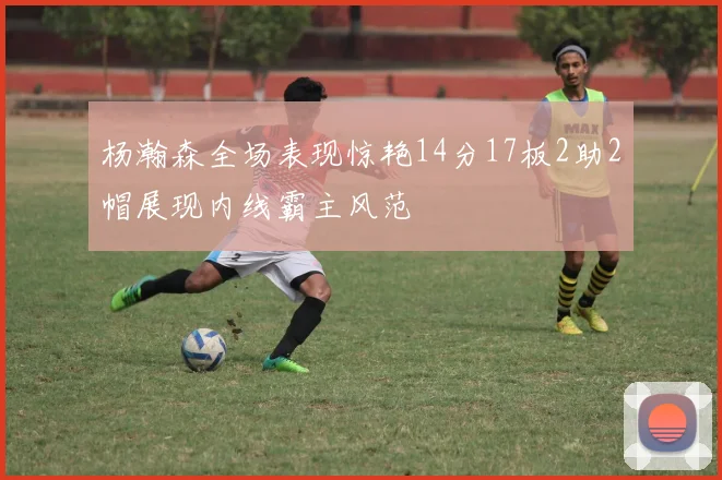 杨瀚森全场表现惊艳14分17板2助2帽展现内线霸主风范