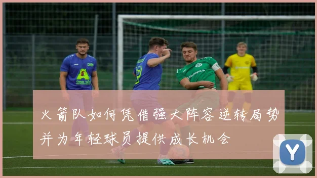火箭队如何凭借强大阵容逆转局势并为年轻球员提供成长机会