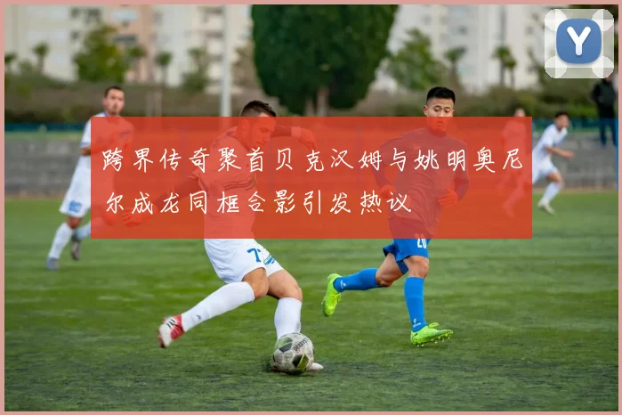 跨界传奇聚首贝克汉姆与姚明奥尼尔成龙同框合影引发热议