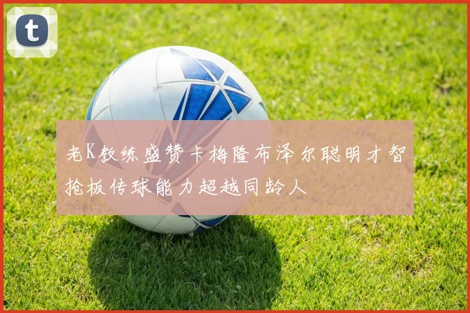 老K教练盛赞卡梅隆布泽尔聪明才智抢板传球能力超越同龄人