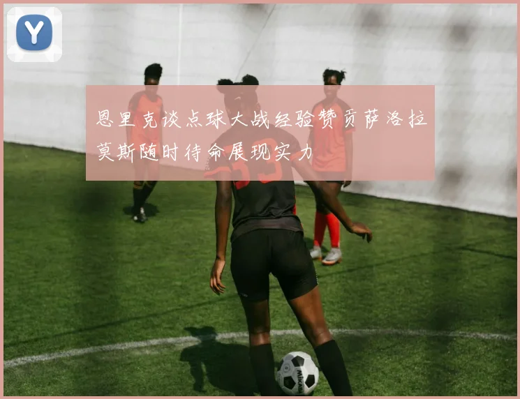 恩里克谈点球大战经验赞贡萨洛拉莫斯随时待命展现实力