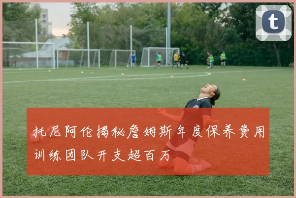 托尼阿伦揭秘詹姆斯年度保养费用训练团队开支超百万