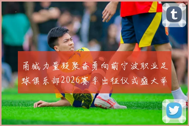 甬城力量凝聚奋勇向前宁波职业足球俱乐部2026赛季出征仪式盛大举行