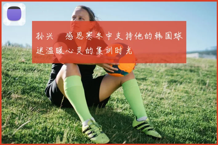 孙兴慜感恩寒冬中支持他的韩国球迷温暖心灵的集训时光