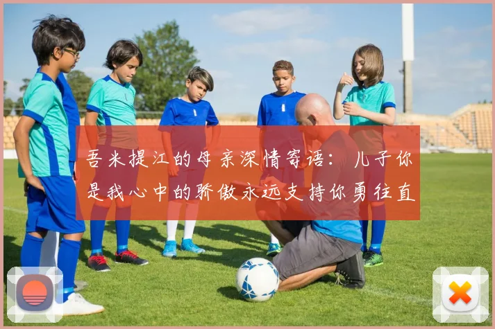 吾米提江的母亲深情寄语：儿子你是我心中的骄傲永远支持你勇往直前！