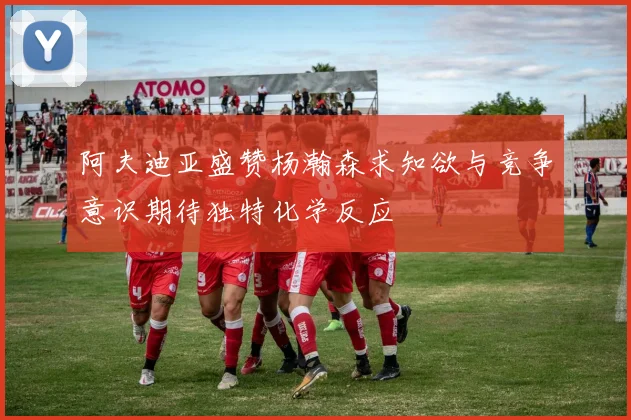 阿夫迪亚盛赞杨瀚森求知欲与竞争意识期待独特化学反应