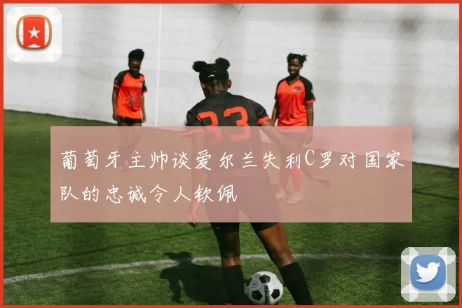 葡萄牙主帅谈爱尔兰失利C罗对国家队的忠诚令人钦佩