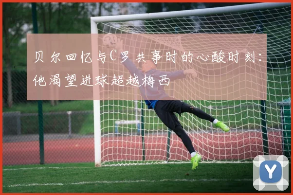 贝尔回忆与C罗共事时的心酸时刻：他渴望进球超越梅西