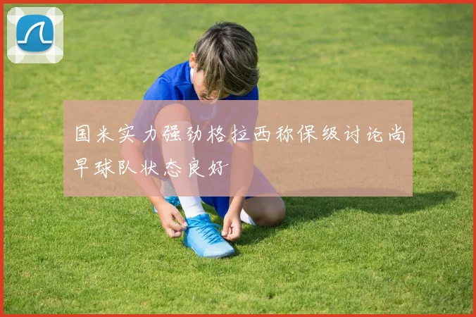 国米实力强劲格拉西称保级讨论尚早球队状态良好