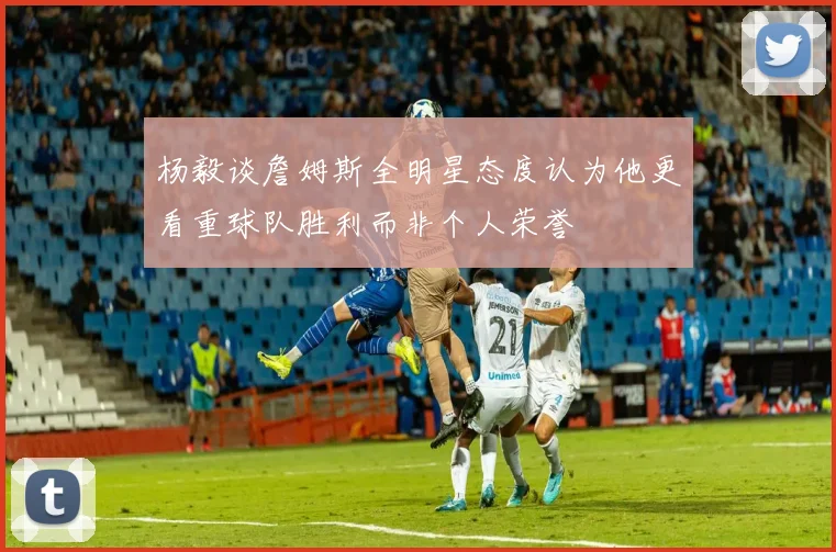 杨毅谈詹姆斯全明星态度认为他更看重球队胜利而非个人荣誉