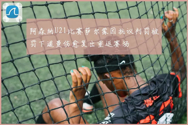 阿森纳U21比赛萨尔蒙因抗议判罚被罚下道曼伤愈复出重返赛场
