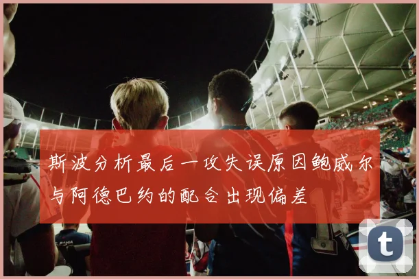 斯波分析最后一攻失误原因鲍威尔与阿德巴约的配合出现偏差