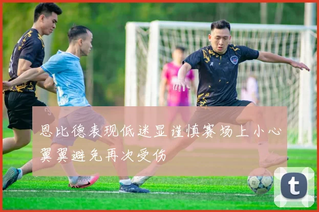 恩比德表现低迷显谨慎赛场上小心翼翼避免再次受伤