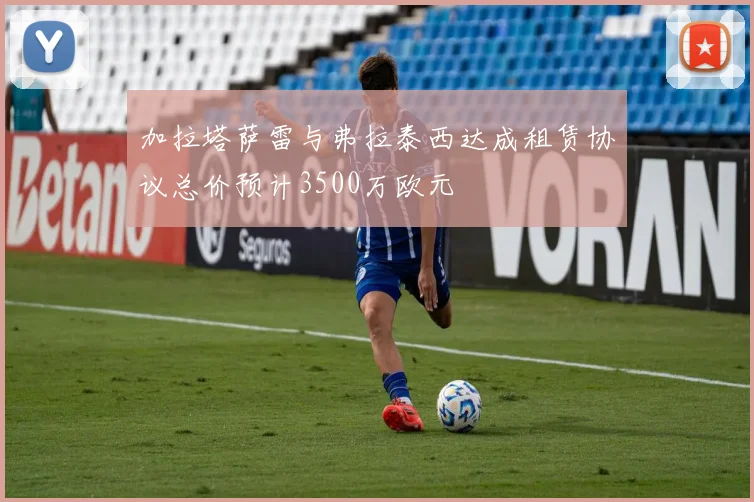 加拉塔萨雷与弗拉泰西达成租赁协议总价预计3500万欧元