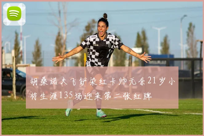 胡桑诺夫飞铲染红卡帅无奈21岁小将生涯135场迎来第二张红牌